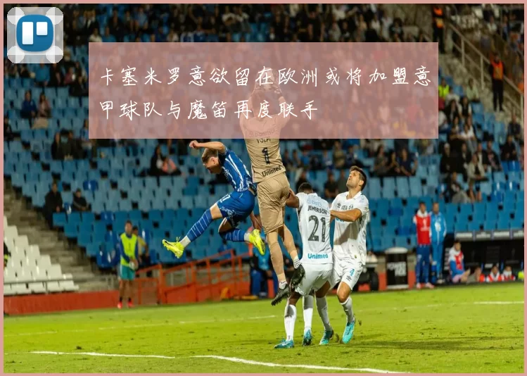 卡塞米罗意欲留在欧洲或将加盟意甲球队与魔笛再度联手