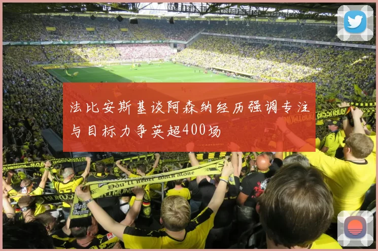 法比安斯基谈阿森纳经历强调专注与目标力争英超400场