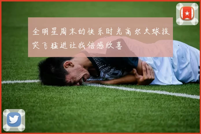 全明星周末的快乐时光高尔夫球技突飞猛进让我倍感欣喜