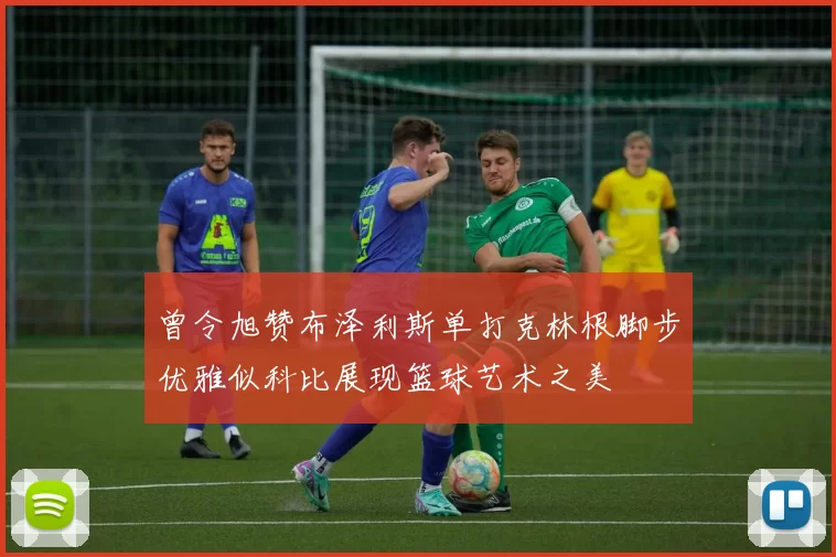 曾令旭赞布泽利斯单打克林根脚步优雅似科比展现篮球艺术之美