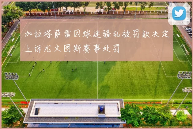 加拉塔萨雷因球迷骚乱被罚款决定上诉尤文图斯赛事处罚
