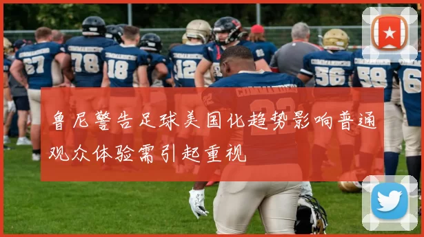 鲁尼警告足球美国化趋势影响普通观众体验需引起重视