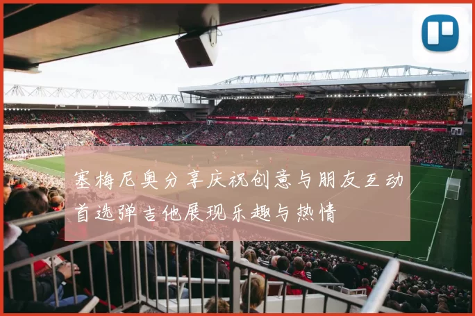 塞梅尼奥分享庆祝创意与朋友互动首选弹吉他展现乐趣与热情