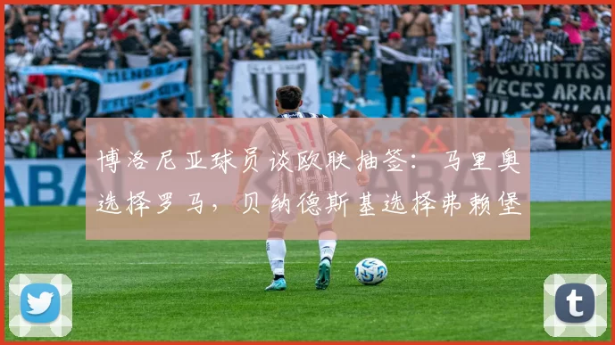 博洛尼亚球员谈欧联抽签：马里奥选择罗马，贝纳德斯基选择弗赖堡
