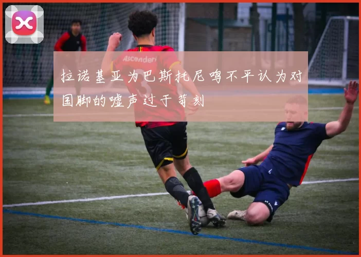 拉诺基亚为巴斯托尼鸣不平认为对国脚的嘘声过于苛刻