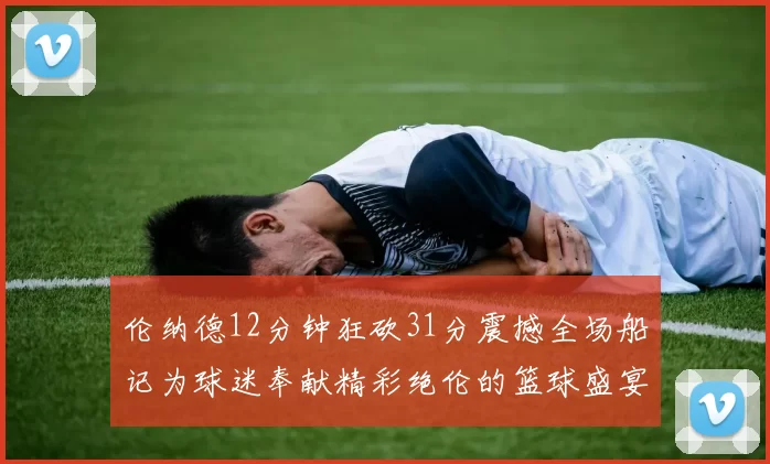 伦纳德12分钟狂砍31分震撼全场船记为球迷奉献精彩绝伦的篮球盛宴