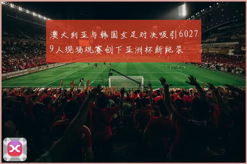 澳大利亚与韩国女足对决吸引60279人现场观赛创下亚洲杯新纪录