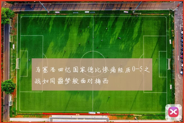马塞洛回忆国家德比惨痛经历0-5之战如同噩梦般面对梅西