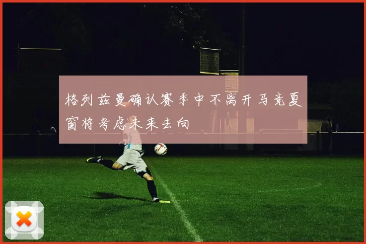 格列兹曼确认赛季中不离开马竞夏窗将考虑未来去向
