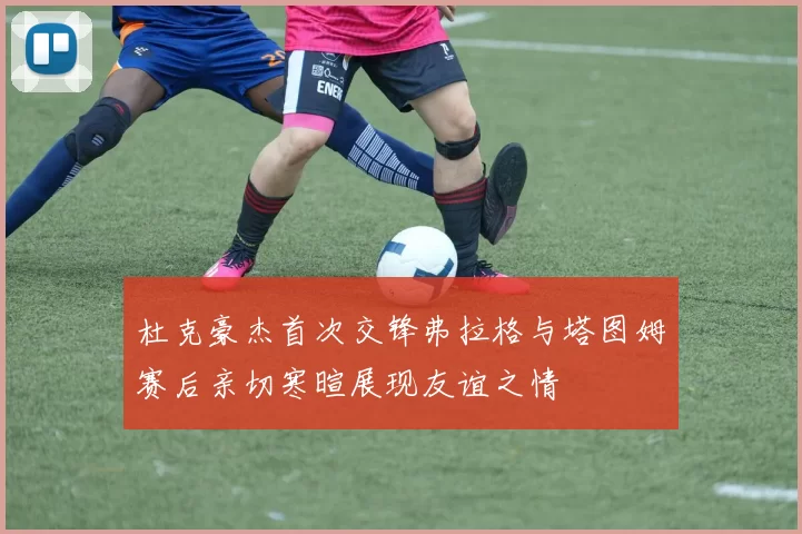 杜克豪杰首次交锋弗拉格与塔图姆赛后亲切寒暄展现友谊之情