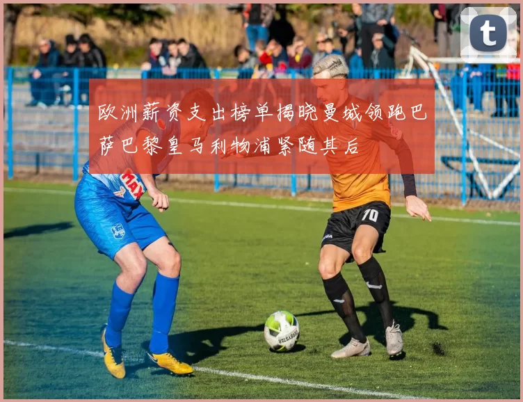 欧洲薪资支出榜单揭晓曼城领跑巴萨巴黎皇马利物浦紧随其后