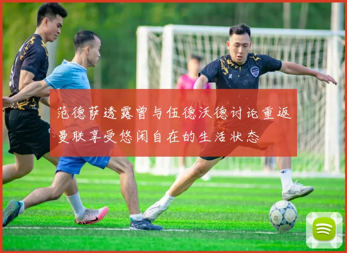 范德萨透露曾与伍德沃德讨论重返曼联享受悠闲自在的生活状态