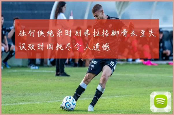 独行侠绝杀时刻弗拉格脚滑米豆失误致时间耗尽令人遗憾