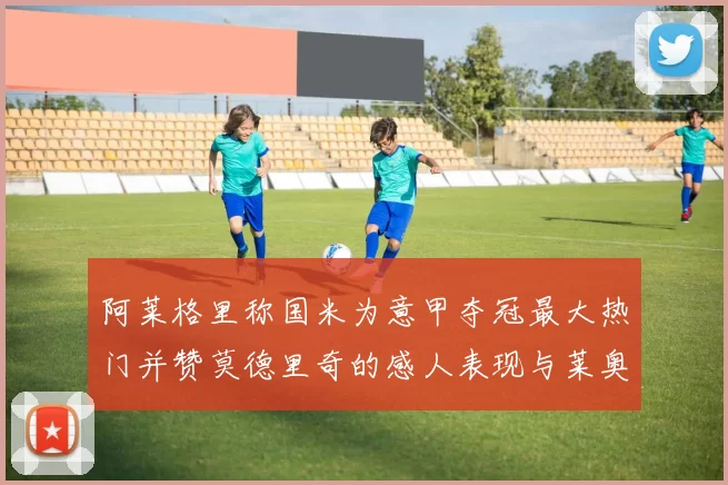 阿莱格里称国米为意甲夺冠最大热门并赞莫德里奇的感人表现与莱奥的务实转变