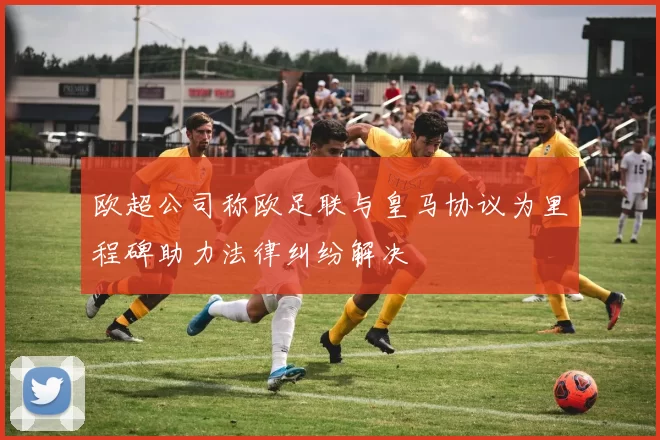欧超公司称欧足联与皇马协议为里程碑助力法律纠纷解决