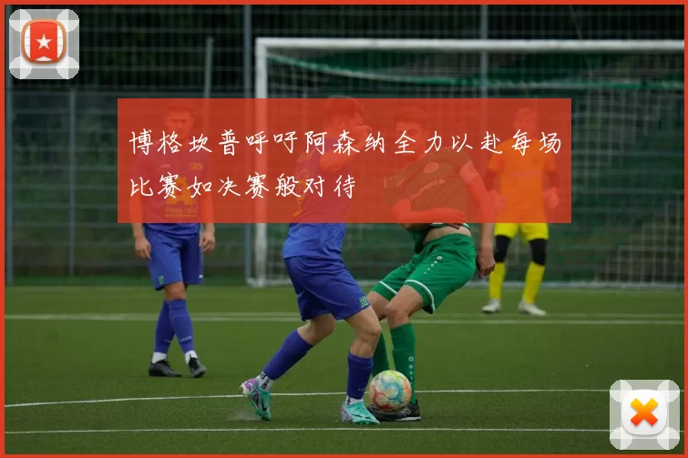 博格坎普呼吁阿森纳全力以赴每场比赛如决赛般对待