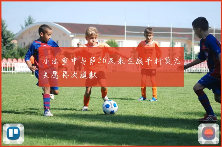 小法重申与萨56及米兰战平科莫无关愿再次道歉