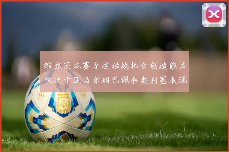 维尔茨本赛季运动战机会创造能力仅次于亚马尔姆巴佩和奥利塞表现突出