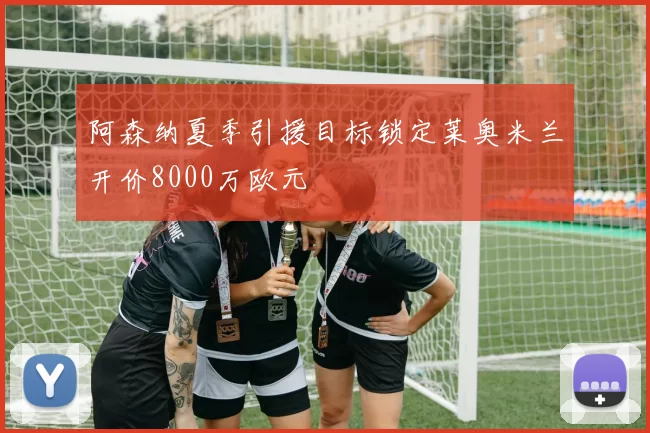 阿森纳夏季引援目标锁定莱奥米兰开价8000万欧元