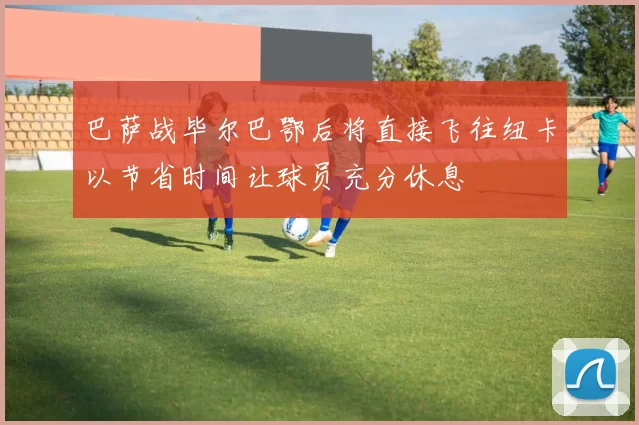 巴萨战毕尔巴鄂后将直接飞往纽卡以节省时间让球员充分休息